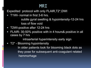 MRI
Expedited protocol with only FLAIR,T2*,DWI
 T1WI- normal in first 3-6 hrs.
subtle gyral swelling & hypointensity-12-24 hrs
loss of flow void
 T2WI-positive after 12-24 hrs
 FLAIR- 30-50% positive with in 4 hours& positive in all
cases by 7 hrs
intraarterial hyperintensity early sign
 T2* - Blooming hypointensity
In older patients look for blooming black dots as
they pose for subsequent anti-coagulant related
hemmorhage
 