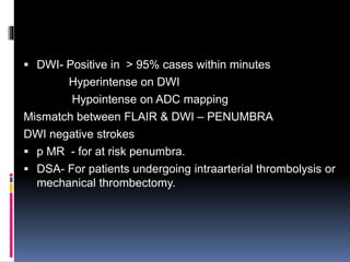  DWI- Positive in > 95% cases within minutes
Hyperintense on DWI
Hypointense on ADC mapping
Mismatch between FLAIR & DWI – PENUMBRA
DWI negative strokes
 p MR - for at risk penumbra.
 DSA- For patients undergoing intraarterial thrombolysis or
mechanical thrombectomy.
 