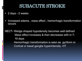 SUBACUTE STROKE
 2 days - 2 weeks
 Increased edema , mass effect , hemorrhagic transformation
occurs
NECT- Wedge shaped hypodensity becomes well defined
Mass effect increases & then decreases with in 7-
10 days
Hemorrhagic transformation is seen as gyriform or
Cortical or basal ganglia hyperintensity -HT
 