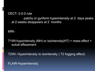 CECT- 2-2-2 rule
patchy or gyriform hyperintensity at 2 days peaks
at 2 weeks disappears at 2 months
MRI-
T1WI-hypointensity (NH) or isointensity(HT) + mass effect +
sulcal effacement
T2WI- Hyperintensity to isointensity ( T2 fogging effect)
FLAIR-Hyperintensity.
 