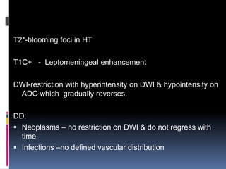 T2*-blooming foci in HT
T1C+ - Leptomeningeal enhancement
DWI-restriction with hyperintensity on DWI & hypointensity on
ADC which gradually reverses.
DD:
 Neoplasms – no restriction on DWI & do not regress with
time
 Infections –no defined vascular distribution
 
