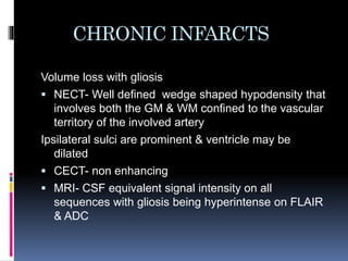 CHRONIC INFARCTS
Volume loss with gliosis
 NECT- Well defined wedge shaped hypodensity that
involves both the GM & WM confined to the vascular
territory of the involved artery
Ipsilateral sulci are prominent & ventricle may be
dilated
 CECT- non enhancing
 MRI- CSF equivalent signal intensity on all
sequences with gliosis being hyperintense on FLAIR
& ADC
 