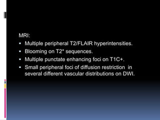 MRI:
 Multiple peripheral T2/FLAIR hyperintensities.
 Blooming on T2* sequences.
 Multiple punctate enhancing foci on T1C+.
 Small peripheral foci of diffusion restriction in
several different vascular distributions on DWI.
 