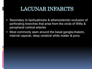 LACUNAR INFARCTS
 Secondary to lipohyalinosis & atherosclerotic occlusion of
perforating branches that arise from the circle of Willis &
peropheral cortical arteries
 Most commonly seen around the basal ganglia,thalami,
internal capsule, deep cerebral white matter & pons.
 