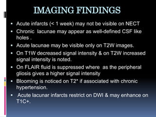IMAGING FINDINGS
 Acute infarcts (< 1 week) may not be visible on NECT
 Chronic lacunae may appear as well-defined CSF like
holes .
 Acute lacunae may be visible only on T2W images.
 On T1W decreased signal intensity & on T2W increased
signal intensity is noted.
 On FLAIR fluid is suppressed where as the peripheral
gliosis gives a higher signal intensity
 Blooming is noticed on T2* if associated with chronic
hypertension.
 Acute lacunar infarcts restrict on DWI & may enhance on
T1C+.
 