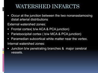 WATERSHED INFARCTS
 Occur at the junction between the two nonanastamosing
distal arterial distributions
External watershed zones:
 Frontal cortex( b/w ACA & PCA junction)
 Parietoocipital cortex ( b/w MCA & PCA junction)
 Paramedian subcortical white matter near the vertex.
Internal watershed zones:
 Junction b/w penetrating branches & major cerebral
vessels.
 