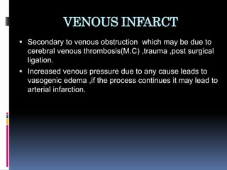 VENOUS INFARCT
 Secondary to venous obstruction which may be due to
cerebral venous thrombosis(M.C) ,trauma ,post surgical
ligation.
 Increased venous pressure due to any cause leads to
vasogenic edema ,if the process continues it may lead to
arterial infarction.
 