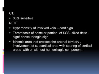 CT:
 30% sensitive
NECT
 Hyperdensity of involved vein – cord sign
 Thrombosis of posteior portion of SSS –filled delta
sign/ dense triangle sign
 Ishemic area that crosses the arterial territory ,
involvement of subcortical area with sparing of cortical
areas with or with out hemorrhagic component .
 