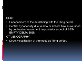 CECT
 Enhancement of the dural lining with the filling defect.
 Central hypodensity due to slow or absent flow surrounded
by contrast enhancement in posterior aspect of SSS-
EMPTY DELTA SIGN
CT VENOGRAPHY:
 Direct visualization of thrombus as filling defect.
 