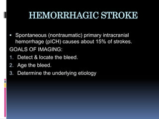 HEMORRHAGIC STROKE
 Spontaneous (nontraumatic) primary intracranial
hemorrhage (pICH) causes about 15% of strokes.
GOALS OF IMAGING:
1. Detect & locate the bleed.
2. Age the bleed.
3. Determine the underlying etiology
 
