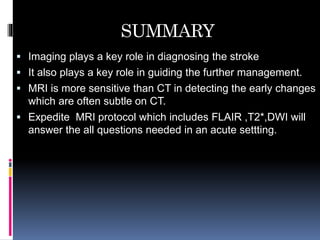SUMMARY
 Imaging plays a key role in diagnosing the stroke
 It also plays a key role in guiding the further management.
 MRI is more sensitive than CT in detecting the early changes
which are often subtle on CT.
 Expedite MRI protocol which includes FLAIR ,T2*,DWI will
answer the all questions needed in an acute settting.
 
