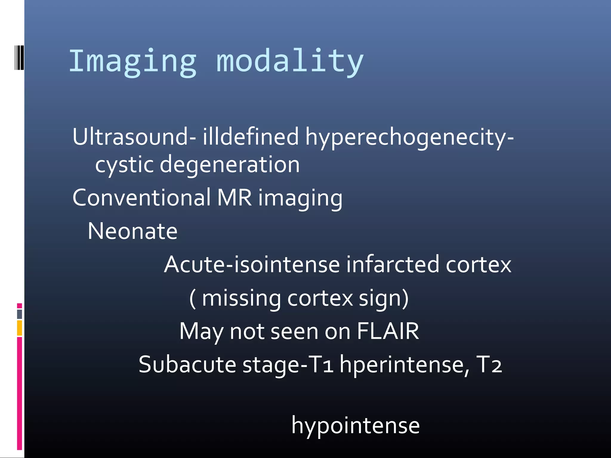 Imaging modality
Ultrasound- illdefined hyperechogenecity-
cystic degeneration
Conventional MR imaging
Neonate
Acute-isointense infarcted cortex
( missing cortex sign)
May not seen on FLAIR
Subacute stage-T1 hperintense, T2
hypointense
 