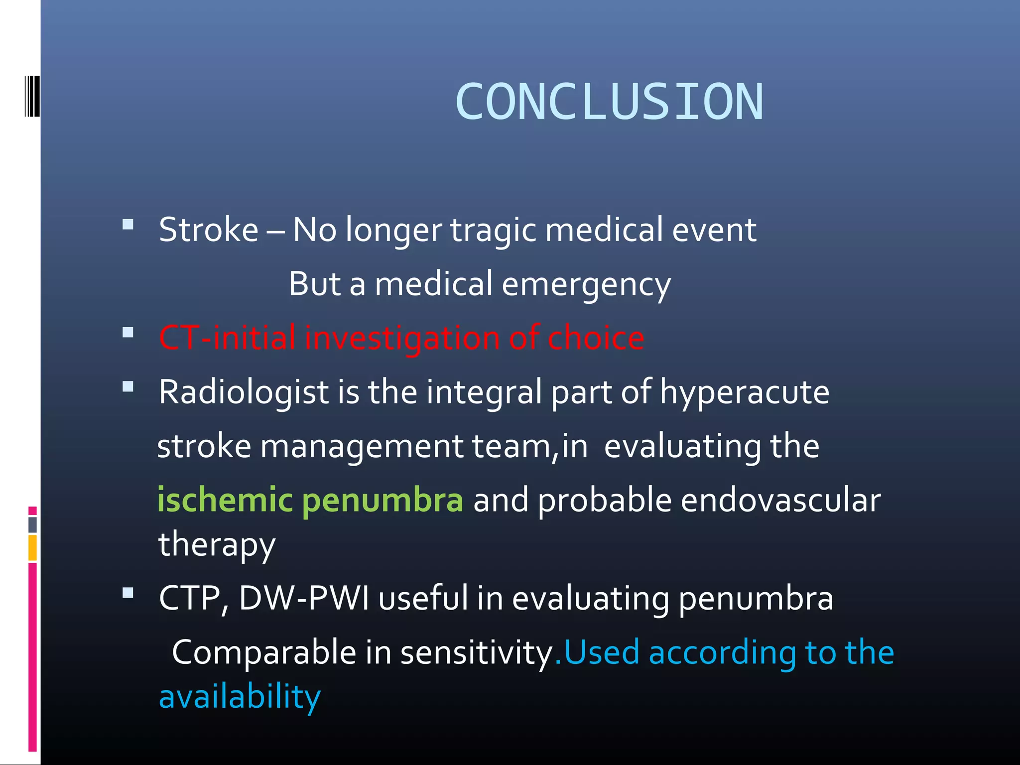 CONCLUSION
 Stroke – No longer tragic medical event
But a medical emergency
 CT-initial investigation of choice
 Radiologist is the integral part of hyperacute
stroke management team,in evaluating the
ischemic penumbra and probable endovascular
therapy
 CTP, DW-PWI useful in evaluating penumbra
Comparable in sensitivity.Used according to the
availability
 
