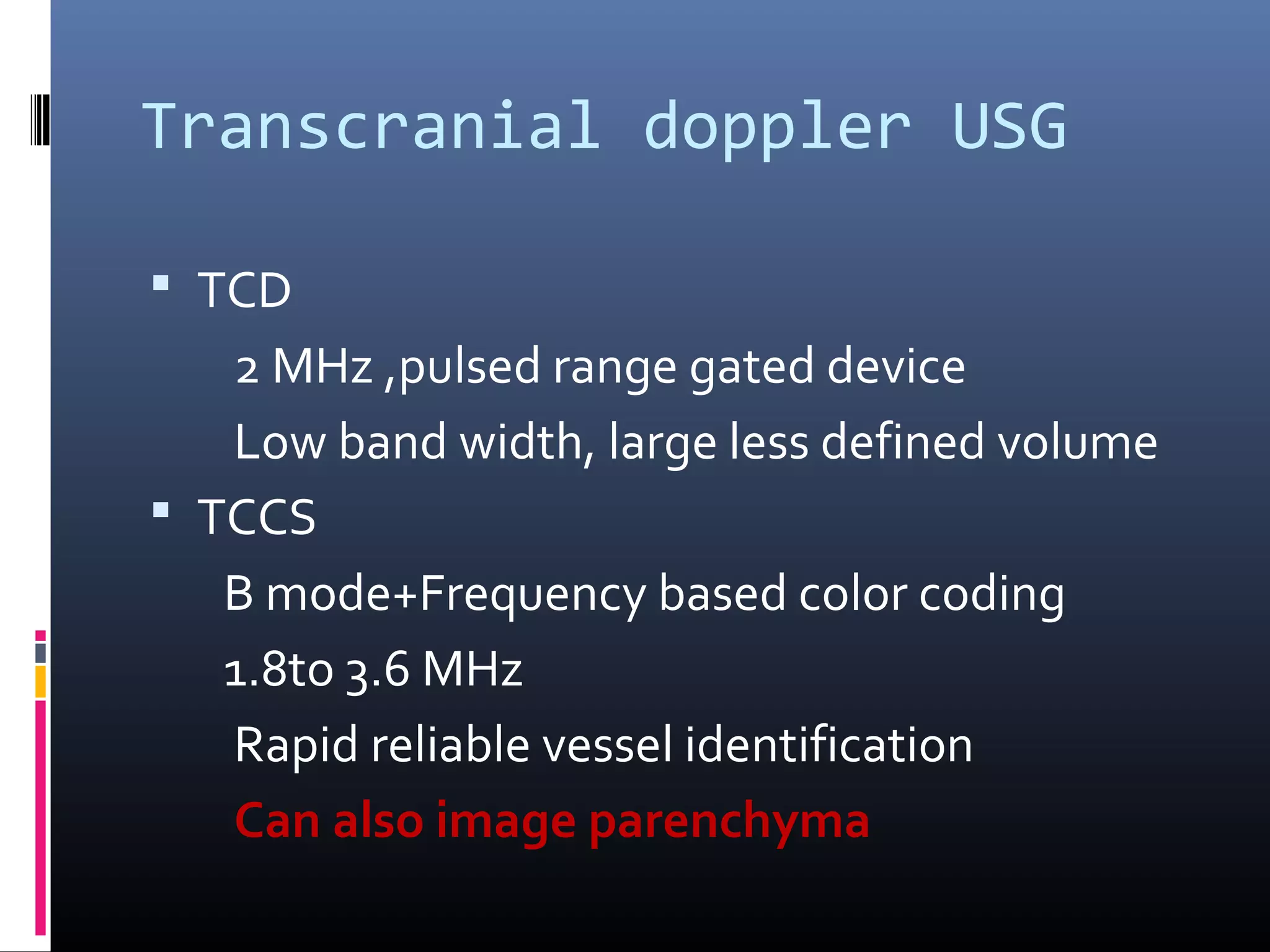 Transcranial doppler USG
 TCD
2 MHz ,pulsed range gated device
Low band width, large less defined volume
 TCCS
B mode+Frequency based color coding
1.8to 3.6 MHz
Rapid reliable vessel identification
Can also image parenchyma
 