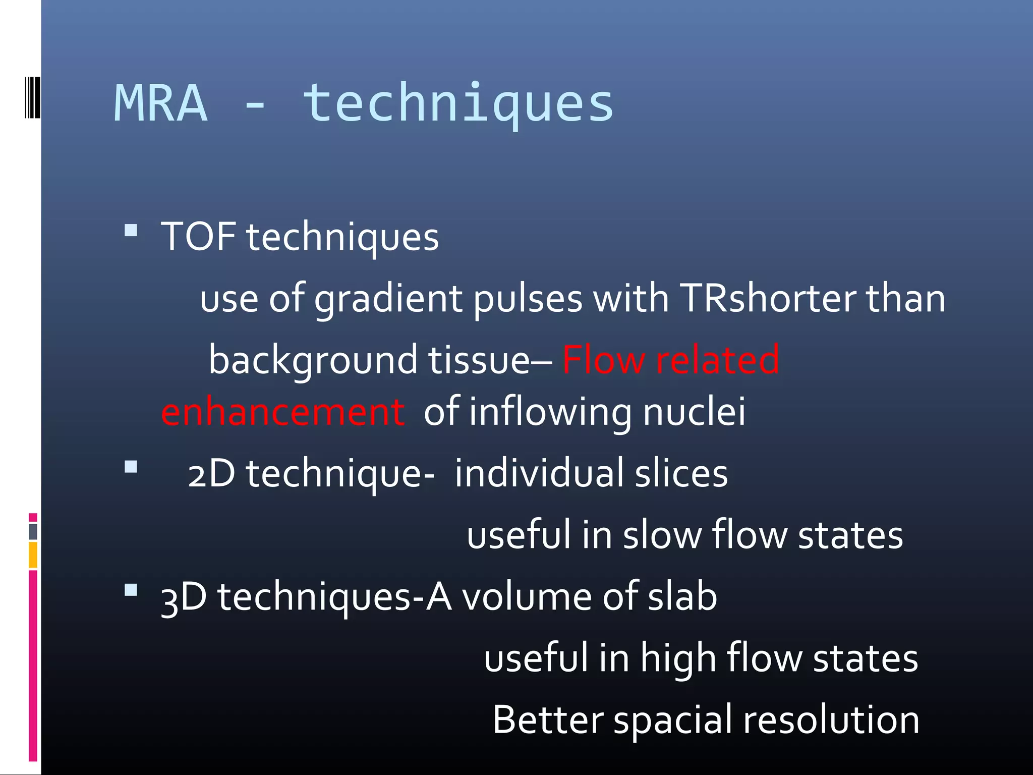 MRA - techniques
 TOF techniques
use of gradient pulses with TRshorter than
background tissue– Flow related
enhancement of inflowing nuclei
 2D technique- individual slices
useful in slow flow states
 3D techniques-A volume of slab
useful in high flow states
Better spacial resolution
 