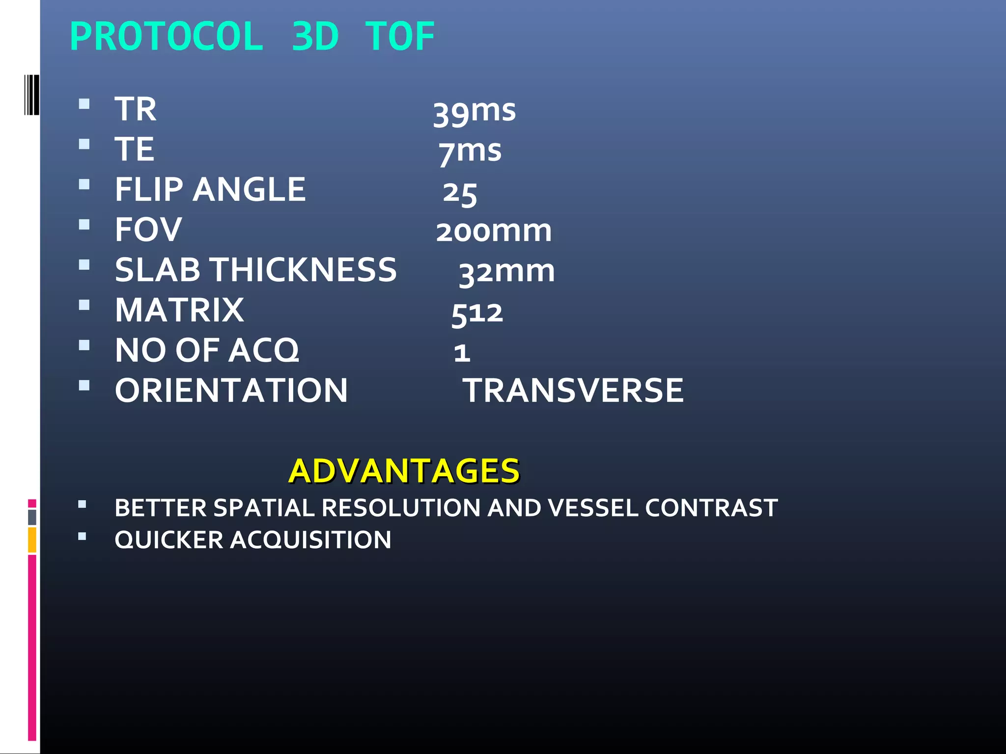 PROTOCOL 3D TOF
 TR 39ms
 TE 7ms
 FLIP ANGLE 25
 FOV 200mm
 SLAB THICKNESS 32mm
 MATRIX 512
 NO OF ACQ 1
 ORIENTATION TRANSVERSE
ADVANTAGESADVANTAGES
 BETTER SPATIAL RESOLUTION AND VESSEL CONTRAST
 QUICKER ACQUISITION
 