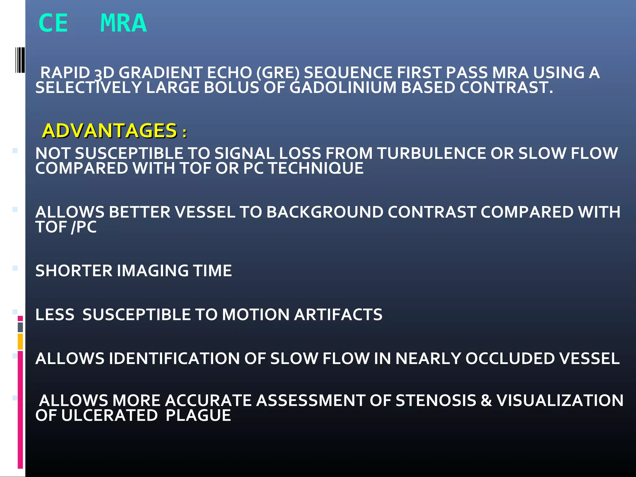 CE MRA
RAPID 3D GRADIENT ECHO (GRE) SEQUENCE FIRST PASS MRA USING A
SELECTIVELY LARGE BOLUS OF GADOLINIUM BASED CONTRAST.
ADVANTAGESADVANTAGES ::
 NOT SUSCEPTIBLE TO SIGNAL LOSS FROM TURBULENCE OR SLOW FLOW
COMPARED WITH TOF OR PC TECHNIQUE
 ALLOWS BETTER VESSEL TO BACKGROUND CONTRAST COMPARED WITH
TOF /PC
 SHORTER IMAGING TIME
 LESS SUSCEPTIBLE TO MOTION ARTIFACTS
 ALLOWS IDENTIFICATION OF SLOW FLOW IN NEARLY OCCLUDED VESSEL
 ALLOWS MORE ACCURATE ASSESSMENT OF STENOSIS & VISUALIZATION
OF ULCERATED PLAGUE
 