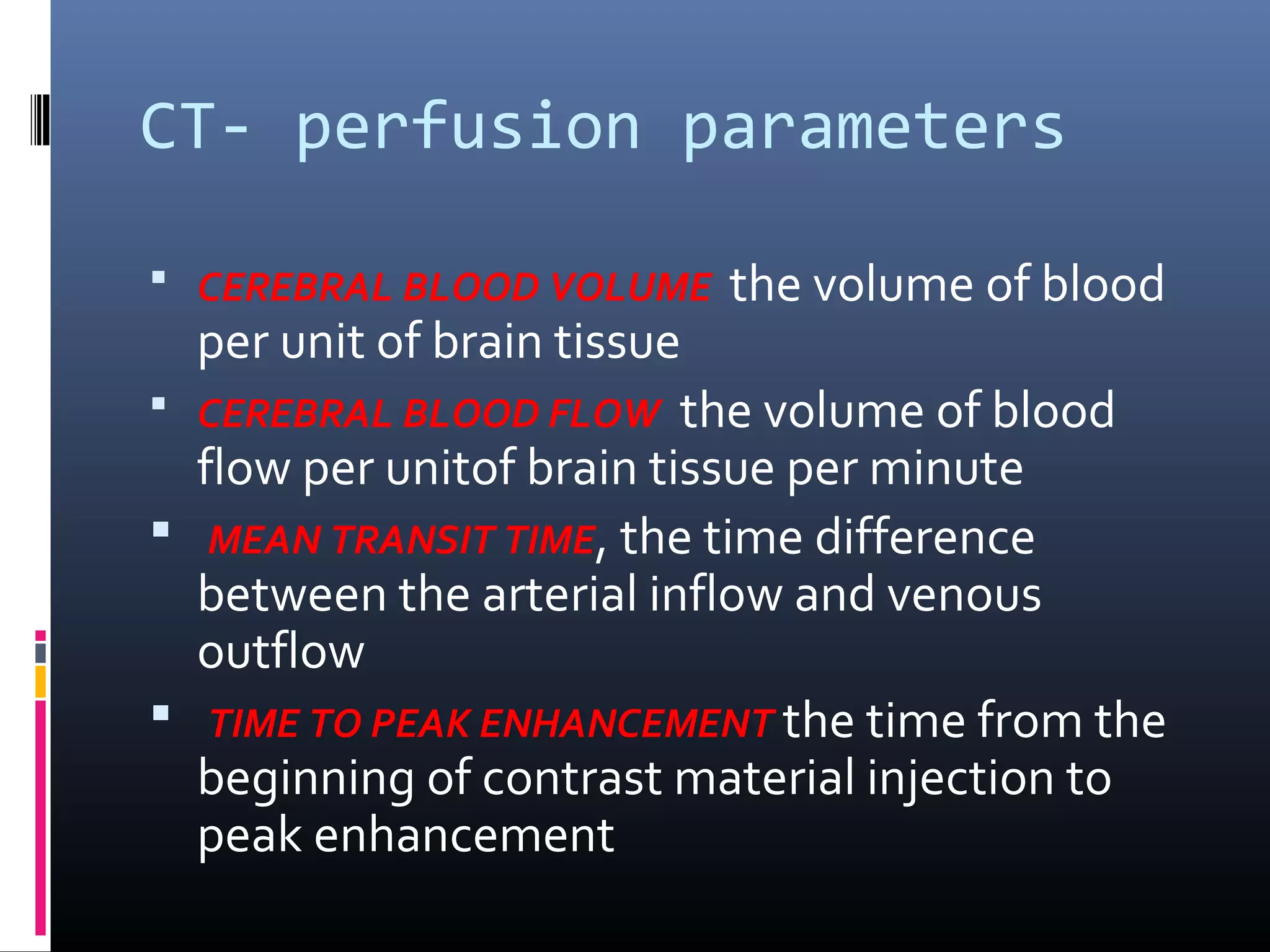 CT- perfusion parameters
 CEREBRAL BLOOD VOLUME the volume of blood
per unit of brain tissue
 CEREBRAL BLOOD FLOW the volume of blood
flow per unitof brain tissue per minute
 MEAN TRANSIT TIME, the time difference
between the arterial inflow and venous
outflow
 TIME TO PEAK ENHANCEMENT the time from the
beginning of contrast material injection to
peak enhancement
 