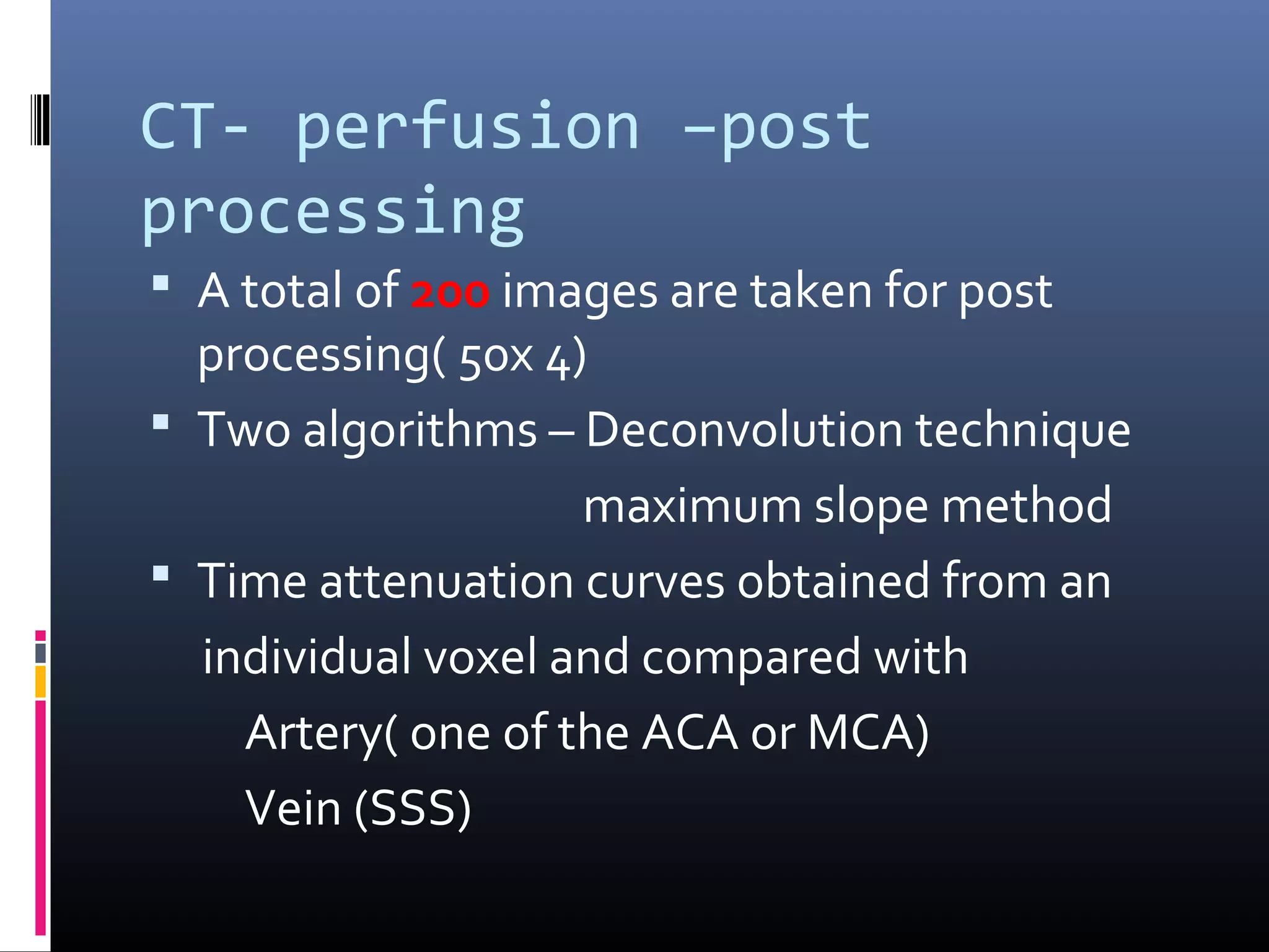 CT- perfusion –post
processing
 A total of 200 images are taken for post
processing( 50x 4)
 Two algorithms – Deconvolution technique
maximum slope method
 Time attenuation curves obtained from an
individual voxel and compared with
Artery( one of the ACA or MCA)
Vein (SSS)
 