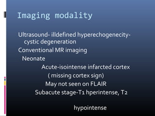 Imaging modality
Ultrasound- illdefined hyperechogenecity-
cystic degeneration
Conventional MR imaging
Neonate
Acute-isointense infarcted cortex
( missing cortex sign)
May not seen on FLAIR
Subacute stage-T1 hperintense, T2
hypointense
 