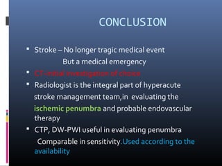 CONCLUSION
 Stroke – No longer tragic medical event
But a medical emergency
 CT-initial investigation of choice
 Radiologist is the integral part of hyperacute
stroke management team,in evaluating the
ischemic penumbra and probable endovascular
therapy
 CTP, DW-PWI useful in evaluating penumbra
Comparable in sensitivity.Used according to the
availability
 