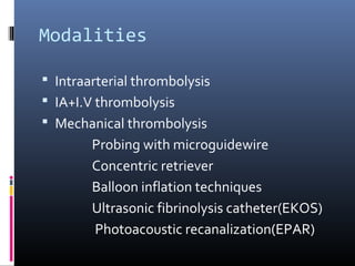 Modalities
 Intraarterial thrombolysis
 IA+I.V thrombolysis
 Mechanical thrombolysis
Probing with microguidewire
Concentric retriever
Balloon inflation techniques
Ultrasonic fibrinolysis catheter(EKOS)
Photoacoustic recanalization(EPAR)
 