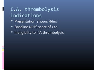I.A. thrombolysis
indications
 Presentation 3 hours -6hrs
 Baseline NIHS score of >10
 Ineligibilty to I.V. thrombolysis
 