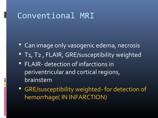 Conventional MRI
 Can image only vasogenic edema, necrosis
 T1, T2 , FLAIR, GRE/susceptibility weighted
 FLAIR- detection of infarctions in
periventricular and cortical regions,
brainstem
 GRE/susceptibility weighted- for detection of
hemorrhage( IN INFARCTION)
 