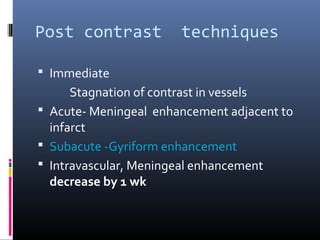 Post contrast techniques
 Immediate
Stagnation of contrast in vessels
 Acute- Meningeal enhancement adjacent to
infarct
 Subacute -Gyriform enhancement
 Intravascular, Meningeal enhancement
decrease by 1 wk
 