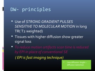 DW- principles
 Use of STRONG GRADIENT PULSES
SENSITIVE TO MOLECULAR MOTION in long
TR( T2 weighted)
 Tissues with higher diffusion show greater
signal loss
 To reduce motion artifacts scan time is reduced
by EPI in place of conventional SE
( EPI is fast imaging technique)
 Less diffusion- bright –
diffusion restriction
 