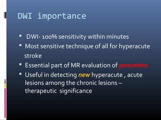 DWI importance
 DWI- 100% sensitivity within minutes
 Most sensitive technique of all for hyperacute
stroke
 Essential part of MR evaluation of penumbra
 Useful in detecting new hyperacute , acute
lesions among the chronic lesions –
therapeutic significance
 