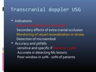 Transcranial doppler USG
 Indications
Intracranial stenosis or occlusion
Secondary effects of extra cranial occlusion
Monitoring of vessel recanalization in stroke
Detection of microemboli
 Accuracy and pitfalls
sensitive and specific if stenosis > 50%
Accurate in detecting M1 lesions
Poor window in 10% - 20% of patients
 