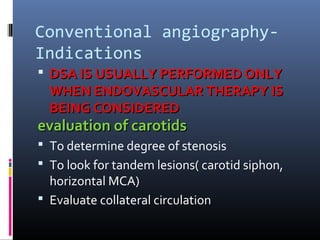 Conventional angiography-
Indications
 DSA IS USUALLY PERFORMED ONLYDSA IS USUALLY PERFORMED ONLY
WHEN ENDOVASCULAR THERAPY ISWHEN ENDOVASCULAR THERAPY IS
BEING CONSIDEREDBEING CONSIDERED
evaluation of carotidsevaluation of carotids
 To determine degree of stenosis
 To look for tandem lesions( carotid siphon,
horizontal MCA)
 Evaluate collateral circulation
 