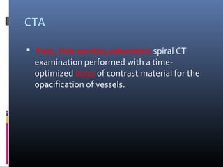 CTA
 Fast, thin section,volumetric spiral CT
examination performed with a time-
optimized bolus of contrast material for the
opacification of vessels.
 