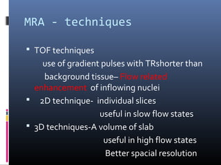 MRA - techniques
 TOF techniques
use of gradient pulses with TRshorter than
background tissue– Flow related
enhancement of inflowing nuclei
 2D technique- individual slices
useful in slow flow states
 3D techniques-A volume of slab
useful in high flow states
Better spacial resolution
 