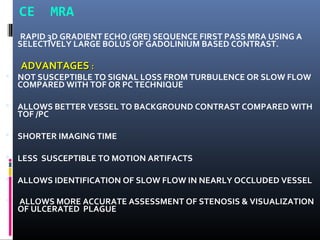 CE MRA
RAPID 3D GRADIENT ECHO (GRE) SEQUENCE FIRST PASS MRA USING A
SELECTIVELY LARGE BOLUS OF GADOLINIUM BASED CONTRAST.
ADVANTAGESADVANTAGES ::
 NOT SUSCEPTIBLE TO SIGNAL LOSS FROM TURBULENCE OR SLOW FLOW
COMPARED WITH TOF OR PC TECHNIQUE
 ALLOWS BETTER VESSEL TO BACKGROUND CONTRAST COMPARED WITH
TOF /PC
 SHORTER IMAGING TIME
 LESS SUSCEPTIBLE TO MOTION ARTIFACTS
 ALLOWS IDENTIFICATION OF SLOW FLOW IN NEARLY OCCLUDED VESSEL
 ALLOWS MORE ACCURATE ASSESSMENT OF STENOSIS & VISUALIZATION
OF ULCERATED PLAGUE
 
