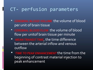 CT- perfusion parameters
 CEREBRAL BLOOD VOLUME the volume of blood
per unit of brain tissue
 CEREBRAL BLOOD FLOW the volume of blood
flow per unitof brain tissue per minute
 MEAN TRANSIT TIME, the time difference
between the arterial inflow and venous
outflow
 TIME TO PEAK ENHANCEMENT the time from the
beginning of contrast material injection to
peak enhancement
 