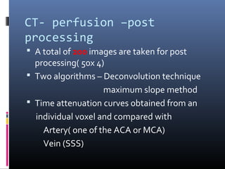 CT- perfusion –post
processing
 A total of 200 images are taken for post
processing( 50x 4)
 Two algorithms – Deconvolution technique
maximum slope method
 Time attenuation curves obtained from an
individual voxel and compared with
Artery( one of the ACA or MCA)
Vein (SSS)
 