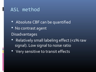 ASL method
 Absolute CBF can be quantified
 No contrast agent
Disadvantages
 Relatively small labeling effect (<1% raw
signal). Low signal to noise ratio
 Very sensitive to transit effects
 