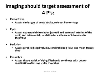 Imaging should target assessment of
4 P’s:
• Parenchyma:
• Assess early signs of acute stroke, rule out hemorrhage
• Pipes
• Assess extracranial circulation (carotid and vertebral arteries of the
neck) and intracranial circulation for evidence of intravascular
thrombus
• Perfusion
• Assess cerebral blood volume, cerebral blood flow, and mean transit
time
• Penumbra
• Assess tissue at risk of dying if ischemia continues with out re-
canalization of intravascular thrombus
DR.SVM MDRD
 