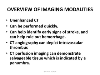 OVERVIEW OF IMAGING MODALITIES
• Unenhanced CT
• Can be performed quickly.
• Can help identify early signs of stroke, and
can help rule out hemorrhage.
• CT angiography can depict intravascular
thrombus
• CT perfusion imaging can demonstrate
salvageable tissue which is indicated by a
penumbra.
DR.SVM MDRD
 