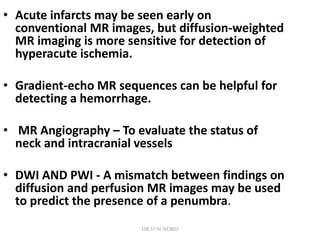 • Acute infarcts may be seen early on
conventional MR images, but diffusion-weighted
MR imaging is more sensitive for detection of
hyperacute ischemia.
• Gradient-echo MR sequences can be helpful for
detecting a hemorrhage.
• MR Angiography – To evaluate the status of
neck and intracranial vessels
• DWI AND PWI - A mismatch between findings on
diffusion and perfusion MR images may be used
to predict the presence of a penumbra.
DR.SVM MDRD
 