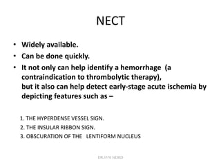 NECT
• Widely available.
• Can be done quickly.
• It not only can help identify a hemorrhage (a
contraindication to thrombolytic therapy),
but it also can help detect early-stage acute ischemia by
depicting features such as –
1. THE HYPERDENSE VESSEL SIGN.
2. THE INSULAR RIBBON SIGN.
3. OBSCURATION OF THE LENTIFORM NUCLEUS
DR.SVM MDRD
 