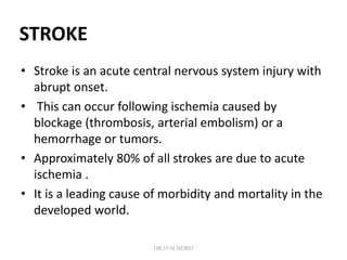 STROKE
• Stroke is an acute central nervous system injury with
abrupt onset.
• This can occur following ischemia caused by
blockage (thrombosis, arterial embolism) or a
hemorrhage or tumors.
• Approximately 80% of all strokes are due to acute
ischemia .
• It is a leading cause of morbidity and mortality in the
developed world.
DR.SVM MDRD
 