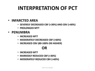 INTERPRETATION OF PCT
• INFARCTED AREA
• SEVERELY DECREASED CBF (<30%) AND CBV (<40%)
• PROLONGED MTT
• PENUMBRA
• INCREASED MTT
• MODERATELY DECREASED CBF (>60%)
• INCREASED CBV (80-100% OR HIGHER)
OR
• INCREASED MTT
• MARKEDLY REDUCED CBF (>30%)
• MODERATELY REDUCED CBV (>60%)
DR.SVM MDRD
 