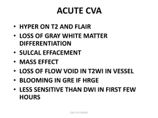 ACUTE CVA
• HYPER ON T2 AND FLAIR
• LOSS OF GRAY WHITE MATTER
DIFFERENTIATION
• SULCAL EFFACEMENT
• MASS EFFECT
• LOSS OF FLOW VOID IN T2WI IN VESSEL
• BLOOMING IN GRE IF HRGE
• LESS SENSITIVE THAN DWI IN FIRST FEW
HOURS
DR.SVM MDRD
 