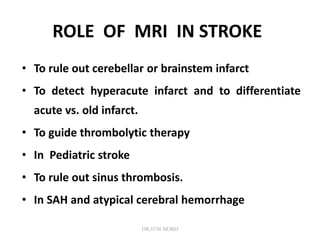 ROLE OF MRI IN STROKE
• To rule out cerebellar or brainstem infarct
• To detect hyperacute infarct and to differentiate
acute vs. old infarct.
• To guide thrombolytic therapy
• In Pediatric stroke
• To rule out sinus thrombosis.
• In SAH and atypical cerebral hemorrhage
DR.SVM MDRD
 