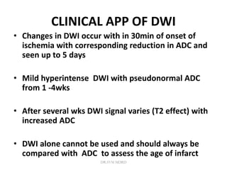 CLINICAL APP OF DWI
• Changes in DWI occur with in 30min of onset of
ischemia with corresponding reduction in ADC and
seen up to 5 days
• Mild hyperintense DWI with pseudonormal ADC
from 1 -4wks
• After several wks DWI signal varies (T2 effect) with
increased ADC
• DWI alone cannot be used and should always be
compared with ADC to assess the age of infarct
DR.SVM MDRD
 