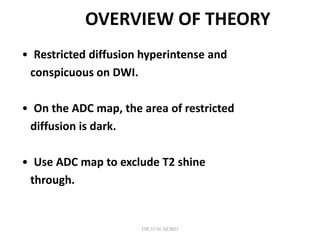 OVERVIEW OF THEORY
• Restricted diffusion hyperintense and
conspicuous on DWI.
• On the ADC map, the area of restricted
diffusion is dark.
• Use ADC map to exclude T2 shine
through.
DR.SVM MDRD
 
