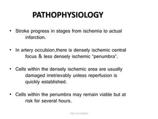 • Stroke progress in stages from ischemia to actual
infarction.
• In artery occulsion,there is densely ischemic central
focus & less densely ischemic “penumbra”.
• Cells within the densely ischemic area are usually
damaged irretrievably unless reperfusion is
quickly established.
• Cells within the penumbra may remain viable but at
risk for several hours.
PATHOPHYSIOLOGY
DR.SVM MDRD
 